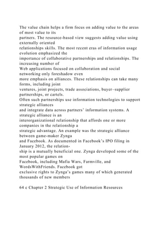 The value chain helps a firm focus on adding value to the areas
of most value to its
partners. The resource-based view suggests adding value using
externally oriented
relationships skills. The most recent eras of information usage
evolution emphasized the
importance of collaborative partnerships and relationships. The
increasing number of
Web applications focused on collaboration and social
networking only foreshadow even
more emphasis on alliances. These relationships can take many
forms, including joint
ventures, joint projects, trade associations, buyer–supplier
partnerships, or cartels.
Often such partnerships use information technologies to support
strategic alliances
and integrate data across partners’ information systems. A
strategic alliance is an
interorganizational relationship that affords one or more
companies in the relationship a
strategic advantage. An example was the strategic alliance
between game-maker Zynga
and Facebook. As documented in Facebook’s IPO filing in
January 2012, the relation-
ship is a mutually beneficial one. Zynga developed some of the
most popular games on
Facebook, including Mafia Wars, Farmville, and
WordsWithFriends. Facebook got
exclusive rights to Zynga’s games many of which generated
thousands of new members
64 c Chapter 2 Strategic Use of Information Resources
 