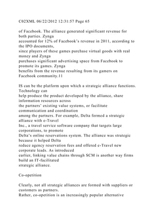 C02XML 06/22/2012 12:31:57 Page 65
of Facebook. The alliance generated significant revenue for
both parties. Zynga
accounted for 12% of Facebook’s revenue in 2011, according to
the IPO documents,
since players of these games purchase virtual goods with real
money and Zynga
purchases significant advertising space from Facebook to
promote its games. Zynga
benefits from the revenue resulting from its gamers on
Facebook community.11
IS can be the platform upon which a strategic alliance functions.
Technology can
help produce the product developed by the alliance, share
information resources across
the partners’ existing value systems, or facilitate
communication and coordination
among the partners. For example, Delta formed a strategic
alliance with e-Travel
Inc., a travel service software company that targets large
corporations, to promote
Delta’s online reservations system. The alliance was strategic
because it helped Delta
reduce agency reservation fees and offered e-Travel new
corporate leads. As introduced
earlier, linking value chains through SCM is another way firms
build an IT-facilitated
strategic alliance.
Co-opetition
Clearly, not all strategic alliances are formed with suppliers or
customers as partners.
Rather, co-opetition is an increasingly popular alternative
 