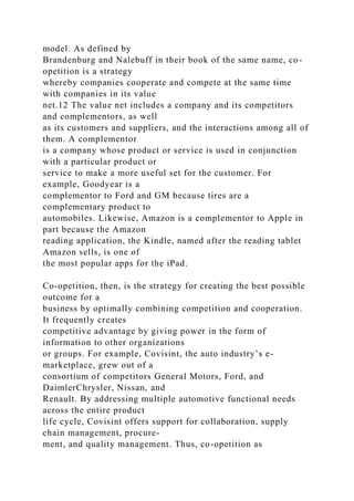 model. As defined by
Brandenburg and Nalebuff in their book of the same name, co-
opetition is a strategy
whereby companies cooperate and compete at the same time
with companies in its value
net.12 The value net includes a company and its competitors
and complementors, as well
as its customers and suppliers, and the interactions among all of
them. A complementor
is a company whose product or service is used in conjunction
with a particular product or
service to make a more useful set for the customer. For
example, Goodyear is a
complementor to Ford and GM because tires are a
complementary product to
automobiles. Likewise, Amazon is a complementor to Apple in
part because the Amazon
reading application, the Kindle, named after the reading tablet
Amazon sells, is one of
the most popular apps for the iPad.
Co-opetition, then, is the strategy for creating the best possible
outcome for a
business by optimally combining competition and cooperation.
It frequently creates
competitive advantage by giving power in the form of
information to other organizations
or groups. For example, Covisint, the auto industry’s e-
marketplace, grew out of a
consortium of competitors General Motors, Ford, and
DaimlerChrysler, Nissan, and
Renault. By addressing multiple automotive functional needs
across the entire product
life cycle, Covisint offers support for collaboration, supply
chain management, procure-
ment, and quality management. Thus, co-opetition as
 