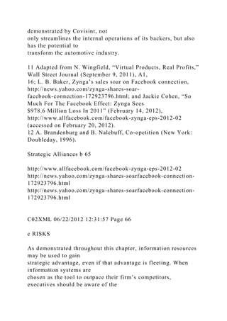 demonstrated by Covisint, not
only streamlines the internal operations of its backers, but also
has the potential to
transform the automotive industry.
11 Adapted from N. Wingfield, “Virtual Products, Real Profits,”
Wall Street Journal (September 9, 2011), A1,
16; L. B. Baker, Zynga’s sales soar on Facebook connection,
http://news.yahoo.com/zynga-shares-soar-
facebook-connection-172923796.html; and Jackie Cohen, “So
Much For The Facebook Effect: Zynga Sees
$978.6 Million Loss In 2011” (February 14, 2012),
http://www.allfacebook.com/facebook-zynga-eps-2012-02
(accessed on February 20, 2012).
12 A. Brandenburg and B. Nalebuff, Co-opetition (New York:
Doubleday, 1996).
Strategic Alliances b 65
http://www.allfacebook.com/facebook-zynga-eps-2012-02
http://news.yahoo.com/zynga-shares-soarfacebook-connection-
172923796.html
http://news.yahoo.com/zynga-shares-soarfacebook-connection-
172923796.html
C02XML 06/22/2012 12:31:57 Page 66
c RISKS
As demonstrated throughout this chapter, information resources
may be used to gain
strategic advantage, even if that advantage is fleeting. When
information systems are
chosen as the tool to outpace their firm’s competitors,
executives should be aware of the
 