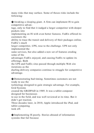 many risks that may surface. Some of theses risks include the
following:
� Awaking a sleeping giant. A firm can implement IS to gain
competitive advan-
tage, only to find that it nudged a larger competitor with deeper
pockets into
implementing an IS with even better features. FedEx offered its
customers the
ability to trace the transit and delivery of their packages online.
FedEx’s much
larger competitor, UPS, rose to the challenge. UPS not only
implemented the
same services, but also added a new set of features eroding
some of the
advantages FedEx enjoyed, and causing FedEx to update its
offerings. Both
the UPS and FedEx sites passed through multiple Web site
iterations as the
dueling delivery companies continue to struggle for competitive
advantage.
� Demonstrating bad timing. Sometimes customers are not
ready to use the
technology designed to gain strategic advantage. For example,
Grid Systems
created the GRiDPAD in 1989. It was a tablet computer
designed for businesses
to use in the field, and was well reviewed at its time. But it
didn’t get traction.
Three decades later, in 2010, Apple introduced the iPad, and
tablet computing
took off.
� Implementing IS poorly. Stories abound of information
systems that fail because
 