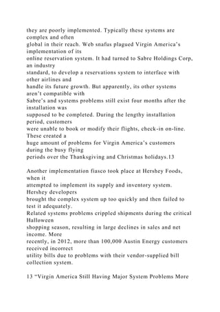 they are poorly implemented. Typically these systems are
complex and often
global in their reach. Web snafus plagued Virgin America’s
implementation of its
online reservation system. It had turned to Sabre Holdings Corp,
an industry
standard, to develop a reservations system to interface with
other airlines and
handle its future growth. But apparently, its other systems
aren’t compatible with
Sabre’s and systems problems still exist four months after the
installation was
supposed to be completed. During the lengthy installation
period, customers
were unable to book or modify their flights, check-in on-line.
These created a
huge amount of problems for Virgin America’s customers
during the busy flying
periods over the Thanksgiving and Christmas holidays.13
Another implementation fiasco took place at Hershey Foods,
when it
attempted to implement its supply and inventory system.
Hershey developers
brought the complex system up too quickly and then failed to
test it adequately.
Related systems problems crippled shipments during the critical
Halloween
shopping season, resulting in large declines in sales and net
income. More
recently, in 2012, more than 100,000 Austin Energy customers
received incorrect
utility bills due to problems with their vendor-supplied bill
collection system.
13 “Virgin America Still Having Major System Problems More
 