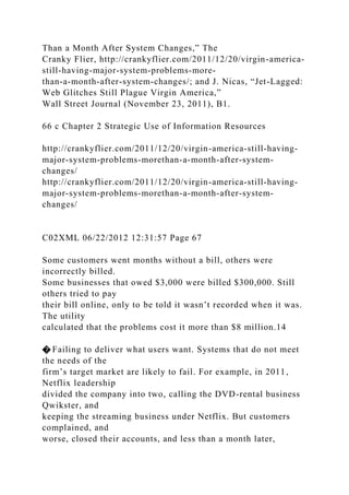 Than a Month After System Changes,” The
Cranky Flier, http://crankyflier.com/2011/12/20/virgin-america-
still-having-major-system-problems-more-
than-a-month-after-system-changes/; and J. Nicas, “Jet-Lagged:
Web Glitches Still Plague Virgin America,”
Wall Street Journal (November 23, 2011), B1.
66 c Chapter 2 Strategic Use of Information Resources
http://crankyflier.com/2011/12/20/virgin-america-still-having-
major-system-problems-morethan-a-month-after-system-
changes/
http://crankyflier.com/2011/12/20/virgin-america-still-having-
major-system-problems-morethan-a-month-after-system-
changes/
C02XML 06/22/2012 12:31:57 Page 67
Some customers went months without a bill, others were
incorrectly billed.
Some businesses that owed $3,000 were billed $300,000. Still
others tried to pay
their bill online, only to be told it wasn’t recorded when it was.
The utility
calculated that the problems cost it more than $8 million.14
� Failing to deliver what users want. Systems that do not meet
the needs of the
firm’s target market are likely to fail. For example, in 2011,
Netflix leadership
divided the company into two, calling the DVD-rental business
Qwikster, and
keeping the streaming business under Netflix. But customers
complained, and
worse, closed their accounts, and less than a month later,
 