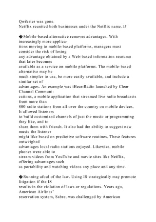 Qwikster was gone.
Netflix reunited both businesses under the Netflix name.15
� Mobile-based alternative removes advantages. With
increasingly more applica-
tions moving to mobile-based platforms, managers must
consider the risk of losing
any advantage obtained by a Web-based information resource
that later becomes
available as a service on mobile platforms. The mobile-based
alternative may be
much simpler to use, be more easily available, and include a
similar set of
advantages. An example was iHeartRadio launched by Clear
Channel Communi-
cations, a mobile application that streamed live radio broadcasts
from more than
800 radio stations from all over the country on mobile devices.
It allowed listeners
to build customized channels of just the music or programming
they like, and to
share them with friends. It also had the ability to suggest new
music the listener
might like based on predictive software routines. These features
outweighed
advantages local radio stations enjoyed. Likewise, mobile
phones were able to
stream videos from YouTube and movie sites like Netflix,
offering advantages such
as portability and watching videos any place and any time.
� Running afoul of the law. Using IS strategically may promote
litigation if the IS
results in the violation of laws or regulations. Years ago,
American Airlines’
reservation system, Sabre, was challenged by American
 