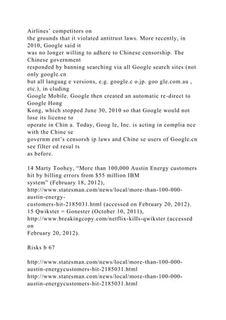 Airlines’ competitors on
the grounds that it violated antitrust laws. More recently, in
2010, Google said it
was no longer willing to adhere to Chinese censorship. The
Chinese government
responded by banning searching via all Google search sites (not
only google.cn
but all languag e versions, e.g. google.c o.jp. goo gle.com.au ,
etc.), in cluding
Google Mobile. Google then created an automatic re-direct to
Google Hong
Kong, which stopped June 30, 2010 so that Google would not
lose its license to
operate in Chin a. Today, Goog le, Inc. is acting in complia nce
with the Chine se
governm ent’s censorsh ip laws and Chine se users of Google.cn
see filter ed resul ts
as before.
14 Marty Toohey, “More than 100,000 Austin Energy customers
hit by billing errors from $55 million IBM
system” (February 18, 2012),
http://www.statesman.com/news/local/more-than-100-000-
austin-energy-
customers-hit-2185031.html (accessed on February 20, 2012).
15 Qwikster = Gonester (October 10, 2011),
http://www.breakingcopy.com/netflix-kills-qwikster (accessed
on
February 20, 2012).
Risks b 67
http://www.statesman.com/news/local/more-than-100-000-
austin-energycustomers-hit-2185031.html
http://www.statesman.com/news/local/more-than-100-000-
austin-energycustomers-hit-2185031.html
 