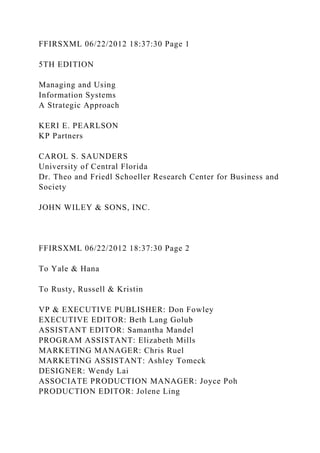FFIRSXML 06/22/2012 18:37:30 Page 1
5TH EDITION
Managing and Using
Information Systems
A Strategic Approach
KERI E. PEARLSON
KP Partners
CAROL S. SAUNDERS
University of Central Florida
Dr. Theo and Friedl Schoeller Research Center for Business and
Society
JOHN WILEY & SONS, INC.
FFIRSXML 06/22/2012 18:37:30 Page 2
To Yale & Hana
To Rusty, Russell & Kristin
VP & EXECUTIVE PUBLISHER: Don Fowley
EXECUTIVE EDITOR: Beth Lang Golub
ASSISTANT EDITOR: Samantha Mandel
PROGRAM ASSISTANT: Elizabeth Mills
MARKETING MANAGER: Chris Ruel
MARKETING ASSISTANT: Ashley Tomeck
DESIGNER: Wendy Lai
ASSOCIATE PRODUCTION MANAGER: Joyce Poh
PRODUCTION EDITOR: Jolene Ling
 