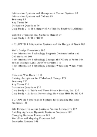 Information Systems and Management Control Systems 85
Information Systems and Culture 89
Summary 95
Key Terms 96
Discussion Questions 96
Case Study 3-1: The Merger of AirTran by Southwest Airlines:
Will the Organizational Cultures Merge? 97
Case Study 3-2: The FBI 98
c CHAPTER 4 Information Systems and the Design of Work 100
Work Design Framework 102
How Information Technology Supports Communication and
Collaboration 104
How Information Technology Changes the Nature of Work 104
Social Business Lens: Activity Streams 113
How Information Technology Changes Where and When Work
Is
Done and Who Does It 116
Gaining Acceptance for IT-Induced Change 128
Summary 130
Key Terms 131
Discussion Questions 132
Case Study 4-1: Trash and Waste Pickup Services, Inc. 132
Case Study 4-2: Social Networking: How does IBM Do It? 133
c CHAPTER 5 Information Systems for Managing Business
Processes 135
Silo Perspective versus Business Process Perspective 137
Building Agile and Dynamic Business Processes 142
Changing Business Processes 143
Workflow and Mapping Processes 145
Enterprise Systems 148
 