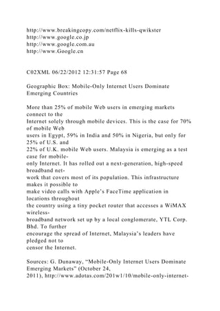 http://www.breakingcopy.com/netflix-kills-qwikster
http://www.google.co.jp
http://www.google.com.au
http://www.Google.cn
C02XML 06/22/2012 12:31:57 Page 68
Geographic Box: Mobile-Only Internet Users Dominate
Emerging Countries
More than 25% of mobile Web users in emerging markets
connect to the
Internet solely through mobile devices. This is the case for 70%
of mobile Web
users in Egypt, 59% in India and 50% in Nigeria, but only for
25% of U.S. and
22% of U.K. mobile Web users. Malaysia is emerging as a test
case for mobile-
only Internet. It has rolled out a next-generation, high-speed
broadband net-
work that covers most of its population. This infrastructure
makes it possible to
make video calls with Apple’s FaceTime application in
locations throughout
the country using a tiny pocket router that accesses a WiMAX
wireless-
broadband network set up by a local conglomerate, YTL Corp.
Bhd. To further
encourage the spread of Internet, Malaysia’s leaders have
pledged not to
censor the Internet.
Sources: G. Dunaway, “Mobile-Only Internet Users Dominate
Emerging Markets” (October 24,
2011), http://www.adotas.com/201w1/10/mobile-only-internet-
 