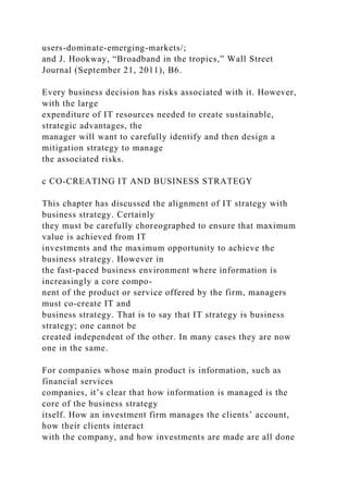 users-dominate-emerging-markets/;
and J. Hookway, “Broadband in the tropics,” Wall Street
Journal (September 21, 2011), B6.
Every business decision has risks associated with it. However,
with the large
expenditure of IT resources needed to create sustainable,
strategic advantages, the
manager will want to carefully identify and then design a
mitigation strategy to manage
the associated risks.
c CO-CREATING IT AND BUSINESS STRATEGY
This chapter has discussed the alignment of IT strategy with
business strategy. Certainly
they must be carefully choreographed to ensure that maximum
value is achieved from IT
investments and the maximum opportunity to achieve the
business strategy. However in
the fast-paced business environment where information is
increasingly a core compo-
nent of the product or service offered by the firm, managers
must co-create IT and
business strategy. That is to say that IT strategy is business
strategy; one cannot be
created independent of the other. In many cases they are now
one in the same.
For companies whose main product is information, such as
financial services
companies, it’s clear that how information is managed is the
core of the business strategy
itself. How an investment firm manages the clients’ account,
how their clients interact
with the company, and how investments are made are all done
 