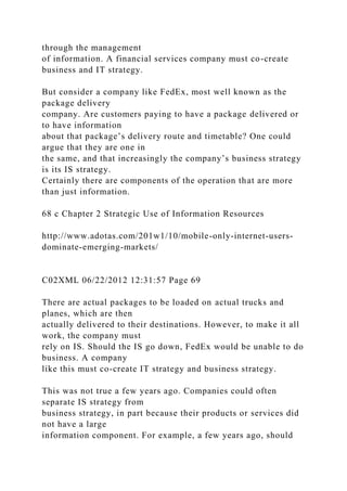 through the management
of information. A financial services company must co-create
business and IT strategy.
But consider a company like FedEx, most well known as the
package delivery
company. Are customers paying to have a package delivered or
to have information
about that package’s delivery route and timetable? One could
argue that they are one in
the same, and that increasingly the company’s business strategy
is its IS strategy.
Certainly there are components of the operation that are more
than just information.
68 c Chapter 2 Strategic Use of Information Resources
http://www.adotas.com/201w1/10/mobile-only-internet-users-
dominate-emerging-markets/
C02XML 06/22/2012 12:31:57 Page 69
There are actual packages to be loaded on actual trucks and
planes, which are then
actually delivered to their destinations. However, to make it all
work, the company must
rely on IS. Should the IS go down, FedEx would be unable to do
business. A company
like this must co-create IT strategy and business strategy.
This was not true a few years ago. Companies could often
separate IS strategy from
business strategy, in part because their products or services did
not have a large
information component. For example, a few years ago, should
 