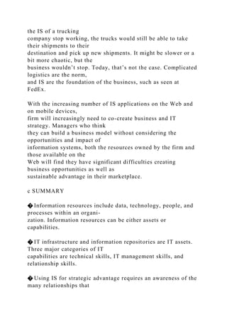 the IS of a trucking
company stop working, the trucks would still be able to take
their shipments to their
destination and pick up new shipments. It might be slower or a
bit more chaotic, but the
business wouldn’t stop. Today, that’s not the case. Complicated
logistics are the norm,
and IS are the foundation of the business, such as seen at
FedEx.
With the increasing number of IS applications on the Web and
on mobile devices,
firm will increasingly need to co-create business and IT
strategy. Managers who think
they can build a business model without considering the
opportunities and impact of
information systems, both the resources owned by the firm and
those available on the
Web will find they have significant difficulties creating
business opportunities as well as
sustainable advantage in their marketplace.
c SUMMARY
� Information resources include data, technology, people, and
processes within an organi-
zation. Information resources can be either assets or
capabilities.
� IT infrastructure and information repositories are IT assets.
Three major categories of IT
capabilities are technical skills, IT management skills, and
relationship skills.
� Using IS for strategic advantage requires an awareness of the
many relationships that
 
