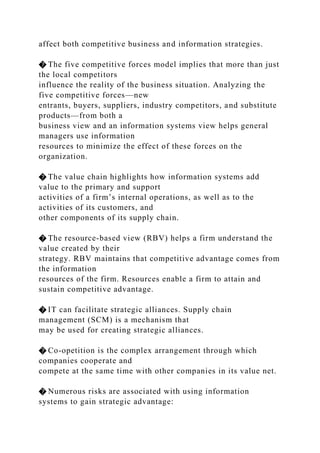 affect both competitive business and information strategies.
� The five competitive forces model implies that more than just
the local competitors
influence the reality of the business situation. Analyzing the
five competitive forces—new
entrants, buyers, suppliers, industry competitors, and substitute
products—from both a
business view and an information systems view helps general
managers use information
resources to minimize the effect of these forces on the
organization.
� The value chain highlights how information systems add
value to the primary and support
activities of a firm’s internal operations, as well as to the
activities of its customers, and
other components of its supply chain.
� The resource-based view (RBV) helps a firm understand the
value created by their
strategy. RBV maintains that competitive advantage comes from
the information
resources of the firm. Resources enable a firm to attain and
sustain competitive advantage.
� IT can facilitate strategic alliances. Supply chain
management (SCM) is a mechanism that
may be used for creating strategic alliances.
� Co-opetition is the complex arrangement through which
companies cooperate and
compete at the same time with other companies in its value net.
� Numerous risks are associated with using information
systems to gain strategic advantage:
 