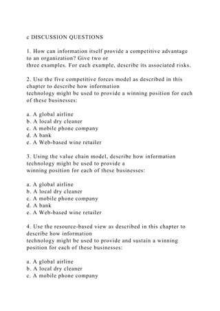 c DISCUSSION QUESTIONS
1. How can information itself provide a competitive advantage
to an organization? Give two or
three examples. For each example, describe its associated risks.
2. Use the five competitive forces model as described in this
chapter to describe how information
technology might be used to provide a winning position for each
of these businesses:
a. A global airline
b. A local dry cleaner
c. A mobile phone company
d. A bank
e. A Web-based wine retailer
3. Using the value chain model, describe how information
technology might be used to provide a
winning position for each of these businesses:
a. A global airline
b. A local dry cleaner
c. A mobile phone company
d. A bank
e. A Web-based wine retailer
4. Use the resource-based view as described in this chapter to
describe how information
technology might be used to provide and sustain a winning
position for each of these businesses:
a. A global airline
b. A local dry cleaner
c. A mobile phone company
 