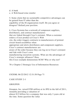 d. A bank
e. A Web-based wine retailer
5. Some claim that no sustainable competitive advantages can
be gained from IT other than the
capability of the IS organization itself. Do you agree or
disagree? Defend your position.
6. Cisco Systems has a network of component suppliers,
distributors, and contract manufacturers
that are linked through Cisco’s extranet. When a customer
orders a Cisco product at Cisco’s Web
site, the order triggers contracts to manufacturers of printed
circuit board assemblies when
appropriate and alerts distributors and component suppliers.
Cisco’s contract manufacturers are
aware of the order because they can log on to Cisco’s extranet
and link with Cisco’s own
manufacturing execution systems. What are the advantages of
Cisco’s strategic alliances? Does
this Cisco example demonstrate SCM? Why or why not?
70 c Chapter 2 Strategic Use of Information Resources
C02XML 06/22/2012 12:31:58 Page 71
CASE STUDY 2-1
GROUPON
Groupon, Inc. raised $700 million at its IPO in the fall of 2011,
instantly providing a valuation of
almost $13 billion for a company that was only 3 years old at
the time. Some question the value
 