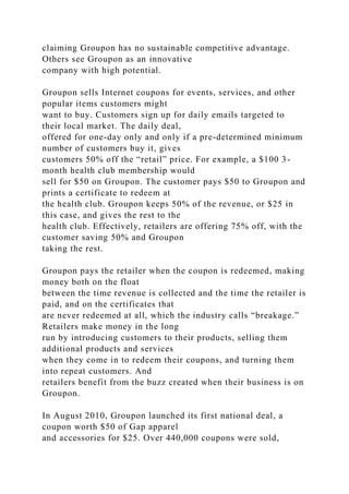 claiming Groupon has no sustainable competitive advantage.
Others see Groupon as an innovative
company with high potential.
Groupon sells Internet coupons for events, services, and other
popular items customers might
want to buy. Customers sign up for daily emails targeted to
their local market. The daily deal,
offered for one-day only and only if a pre-determined minimum
number of customers buy it, gives
customers 50% off the “retail” price. For example, a $100 3-
month health club membership would
sell for $50 on Groupon. The customer pays $50 to Groupon and
prints a certificate to redeem at
the health club. Groupon keeps 50% of the revenue, or $25 in
this case, and gives the rest to the
health club. Effectively, retailers are offering 75% off, with the
customer saving 50% and Groupon
taking the rest.
Groupon pays the retailer when the coupon is redeemed, making
money both on the float
between the time revenue is collected and the time the retailer is
paid, and on the certificates that
are never redeemed at all, which the industry calls “breakage.”
Retailers make money in the long
run by introducing customers to their products, selling them
additional products and services
when they come in to redeem their coupons, and turning them
into repeat customers. And
retailers benefit from the buzz created when their business is on
Groupon.
In August 2010, Groupon launched its first national deal, a
coupon worth $50 of Gap apparel
and accessories for $25. Over 440,000 coupons were sold,
 