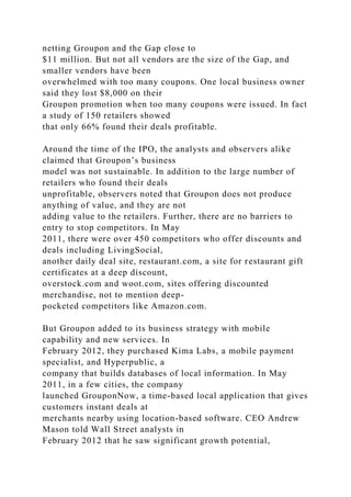 netting Groupon and the Gap close to
$11 million. But not all vendors are the size of the Gap, and
smaller vendors have been
overwhelmed with too many coupons. One local business owner
said they lost $8,000 on their
Groupon promotion when too many coupons were issued. In fact
a study of 150 retailers showed
that only 66% found their deals profitable.
Around the time of the IPO, the analysts and observers alike
claimed that Groupon’s business
model was not sustainable. In addition to the large number of
retailers who found their deals
unprofitable, observers noted that Groupon does not produce
anything of value, and they are not
adding value to the retailers. Further, there are no barriers to
entry to stop competitors. In May
2011, there were over 450 competitors who offer discounts and
deals including LivingSocial,
another daily deal site, restaurant.com, a site for restaurant gift
certificates at a deep discount,
overstock.com and woot.com, sites offering discounted
merchandise, not to mention deep-
pocketed competitors like Amazon.com.
But Groupon added to its business strategy with mobile
capability and new services. In
February 2012, they purchased Kima Labs, a mobile payment
specialist, and Hyperpublic, a
company that builds databases of local information. In May
2011, in a few cities, the company
launched GrouponNow, a time-based local application that gives
customers instant deals at
merchants nearby using location-based software. CEO Andrew
Mason told Wall Street analysts in
February 2012 that he saw significant growth potential,
 