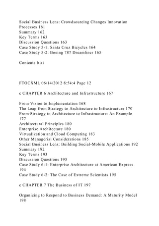Social Business Lens: Crowdsourcing Changes Innovation
Processes 161
Summary 162
Key Terms 163
Discussion Questions 163
Case Study 5-1: Santa Cruz Bicycles 164
Case Study 5-2: Boeing 787 Dreamliner 165
Contents b xi
FTOCXML 06/14/2012 8:54:4 Page 12
c CHAPTER 6 Architecture and Infrastructure 167
From Vision to Implementation 168
The Leap from Strategy to Architecture to Infrastructure 170
From Strategy to Architecture to Infrastructure: An Example
177
Architectural Principles 180
Enterprise Architecture 180
Virtualization and Cloud Computing 183
Other Managerial Considerations 185
Social Business Lens: Building Social-Mobile Applications 192
Summary 192
Key Terms 193
Discussion Questions 193
Case Study 6-1: Enterprise Architecture at American Express
194
Case Study 6-2: The Case of Extreme Scientists 195
c CHAPTER 7 The Business of IT 197
Organizing to Respond to Business Demand: A Maturity Model
198
 
