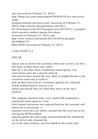 ipo/ (accessed on February 21, 2012);
http://blogs.wsj.com/venturecapital/2010/09/29/rice-university-
study-
groupon-renewal-rate-not-so-hot/ (accessed on February 21,
2012); http://articles.chicagotribune.com/2011-
05-18/business/ct-biz-0519-groupon-now-20110518_1_groupon-
chief-executive-andrew-mason-first-phase
(accessed on February 21, 2012); and
http://www.reuters.com/article/2012/02/09/us-groupon-
idUSTRE81727
B20120209 (accessed on February 21, 2012).
CASE STUDY 2-2
ZIPCAR
Zipcar was an answer for customers who want to rent a car for a
few hours in their home city, rather
than for a few days from a traditional rental agency. Car
reservations were for a specific pick-up
time and location around the city, often in neighborhoods so the
customers need only to walk to
pick up their reserved car. Customers applied for a Zipcard,
which enabled them to reserve a car
online and unlock their car when they arrive at the car’s
location.
The company operated with a very small staff compared to
traditional rental agencies. Very
little human interaction was required between the customer and
Zipcar for a transaction. A
customer reserved a car online, entered into the reserved car by
waving the RFID-enabled
Zipcard against the card reader mounted behind the windshield
on the driver side, returned the
car to the same location, and was billed on the credit card
 
