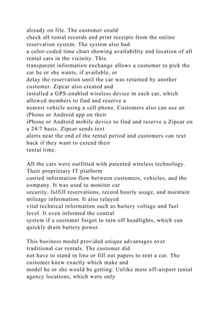 already on file. The customer could
check all rental records and print receipts from the online
reservation system. The system also had
a color-coded time chart showing availability and location of all
rental cars in the vicinity. This
transparent information exchange allows a customer to pick the
car he or she wants, if available, or
delay the reservation until the car was returned by another
customer. Zipcar also created and
installed a GPS-enabled wireless device in each car, which
allowed members to find and reserve a
nearest vehicle using a cell phone. Customers also can use an
iPhone or Android app on their
iPhone or Android mobile device to find and reserve a Zipcar on
a 24/7 basis. Zipcar sends text
alerts near the end of the rental period and customers can text
back if they want to extend their
rental time.
All the cars were outfitted with patented wireless technology.
Their proprietary IT platform
carried information flow between customers, vehicles, and the
company. It was used to monitor car
security, fulfill reservations, record hourly usage, and maintain
mileage information. It also relayed
vital technical information such as battery voltage and fuel
level. It even informed the central
system if a customer forgot to turn off headlights, which can
quickly drain battery power.
This business model provided unique advantages over
traditional car rentals. The customer did
not have to stand in line or fill out papers to rent a car. The
customer knew exactly which make and
model he or she would be getting. Unlike most off-airport rental
agency locations, which were only
 
