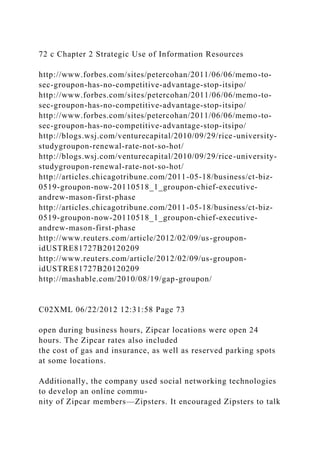 72 c Chapter 2 Strategic Use of Information Resources
http://www.forbes.com/sites/petercohan/2011/06/06/memo-to-
sec-groupon-has-no-competitive-advantage-stop-itsipo/
http://www.forbes.com/sites/petercohan/2011/06/06/memo-to-
sec-groupon-has-no-competitive-advantage-stop-itsipo/
http://www.forbes.com/sites/petercohan/2011/06/06/memo-to-
sec-groupon-has-no-competitive-advantage-stop-itsipo/
http://blogs.wsj.com/venturecapital/2010/09/29/rice-university-
studygroupon-renewal-rate-not-so-hot/
http://blogs.wsj.com/venturecapital/2010/09/29/rice-university-
studygroupon-renewal-rate-not-so-hot/
http://articles.chicagotribune.com/2011-05-18/business/ct-biz-
0519-groupon-now-20110518_1_groupon-chief-executive-
andrew-mason-first-phase
http://articles.chicagotribune.com/2011-05-18/business/ct-biz-
0519-groupon-now-20110518_1_groupon-chief-executive-
andrew-mason-first-phase
http://www.reuters.com/article/2012/02/09/us-groupon-
idUSTRE81727B20120209
http://www.reuters.com/article/2012/02/09/us-groupon-
idUSTRE81727B20120209
http://mashable.com/2010/08/19/gap-groupon/
C02XML 06/22/2012 12:31:58 Page 73
open during business hours, Zipcar locations were open 24
hours. The Zipcar rates also included
the cost of gas and insurance, as well as reserved parking spots
at some locations.
Additionally, the company used social networking technologies
to develop an online commu-
nity of Zipcar members—Zipsters. It encouraged Zipsters to talk
 