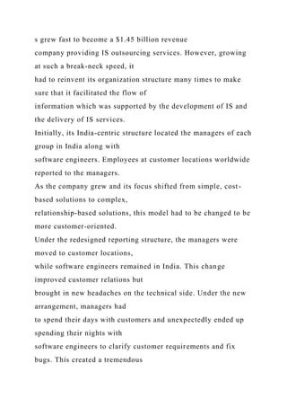 s grew fast to become a $1.45 billion revenue
company providing IS outsourcing services. However, growing
at such a break-neck speed, it
had to reinvent its organization structure many times to make
sure that it facilitated the flow of
information which was supported by the development of IS and
the delivery of IS services.
Initially, its India-centric structure located the managers of each
group in India along with
software engineers. Employees at customer locations worldwide
reported to the managers.
As the company grew and its focus shifted from simple, cost-
based solutions to complex,
relationship-based solutions, this model had to be changed to be
more customer-oriented.
Under the redesigned reporting structure, the managers were
moved to customer locations,
while software engineers remained in India. This change
improved customer relations but
brought in new headaches on the technical side. Under the new
arrangement, managers had
to spend their days with customers and unexpectedly ended up
spending their nights with
software engineers to clarify customer requirements and fix
bugs. This created a tremendous
 
