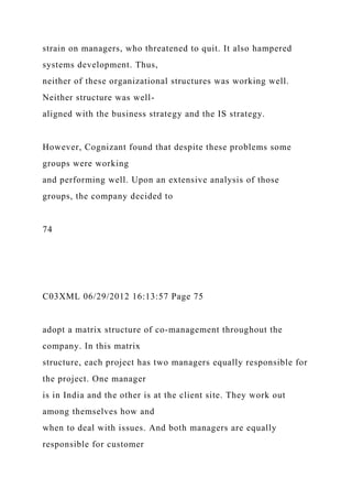 strain on managers, who threatened to quit. It also hampered
systems development. Thus,
neither of these organizational structures was working well.
Neither structure was well-
aligned with the business strategy and the IS strategy.
However, Cognizant found that despite these problems some
groups were working
and performing well. Upon an extensive analysis of those
groups, the company decided to
74
C03XML 06/29/2012 16:13:57 Page 75
adopt a matrix structure of co-management throughout the
company. In this matrix
structure, each project has two managers equally responsible for
the project. One manager
is in India and the other is at the client site. They work out
among themselves how and
when to deal with issues. And both managers are equally
responsible for customer
 