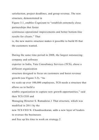 satisfaction, project deadlines, and group revenue. The new
structure, demonstrated in
Figure 3.1, enables Cognizant to “establish extremely close
partnerships that foster
continuous operational improvements and better bottom-line
results for clients.” That
is, the new matrix structure makes it possible to build IS that
the customers wanted.
During the same time period in 2008, the largest outsourcing
company and software
exporter in India, Tata Consultancy Services (TCS), chose a
different organization
structure designed to focus on customers and boost revenue
growth (see Figure 3.2), “As
we scale up over 100,000 employees, TCS needs a structure that
allows us to build a
nimble organization to capture new growth opportunities,” said
then TCS CEO and
Managing Director S. Ramadorai.1 That structure, which was
modified in 2011 by the
new TCS CEO N. Chandrasekaran, adds a new layer of leaders
to oversee the businesses
and free up his time to work on strategy.2
 