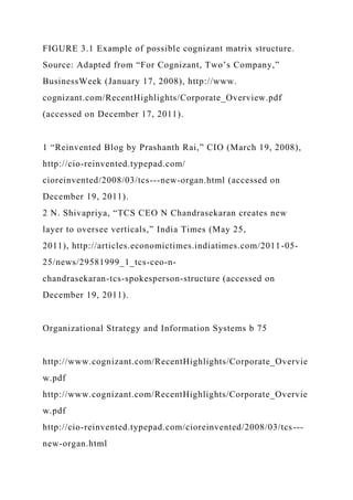 FIGURE 3.1 Example of possible cognizant matrix structure.
Source: Adapted from “For Cognizant, Two’s Company,”
BusinessWeek (January 17, 2008), http://www.
cognizant.com/RecentHighlights/Corporate_Overview.pdf
(accessed on December 17, 2011).
1 “Reinvented Blog by Prashanth Rai,” CIO (March 19, 2008),
http://cio-reinvented.typepad.com/
cioreinvented/2008/03/tcs---new-organ.html (accessed on
December 19, 2011).
2 N. Shivapriya, “TCS CEO N Chandrasekaran creates new
layer to oversee verticals,” India Times (May 25,
2011), http://articles.economictimes.indiatimes.com/2011-05-
25/news/29581999_1_tcs-ceo-n-
chandrasekaran-tcs-spokesperson-structure (accessed on
December 19, 2011).
Organizational Strategy and Information Systems b 75
http://www.cognizant.com/RecentHighlights/Corporate_Overvie
w.pdf
http://www.cognizant.com/RecentHighlights/Corporate_Overvie
w.pdf
http://cio-reinvented.typepad.com/cioreinvented/2008/03/tcs---
new-organ.html
 