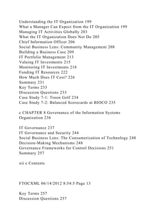 Understanding the IT Organization 199
What a Manager Can Expect from the IT Organization 199
Managing IT Activities Globally 203
What the IT Organization Does Not Do 205
Chief Information Officer 206
Social Business Lens: Community Management 208
Building a Business Case 209
IT Portfolio Management 213
Valuing IT Investments 215
Monitoring IT Investments 218
Funding IT Resources 222
How Much Does IT Cost? 226
Summary 231
Key Terms 233
Discussion Questions 233
Case Study 7-1: Troon Golf 234
Case Study 7-2: Balanced Scorecards at BIOCO 235
c CHAPTER 8 Governance of the Information Systems
Organization 236
IT Governance 237
IT Governance and Security 244
Social Business Lens: The Consumerization of Technology 248
Decision-Making Mechanisms 248
Governance Frameworks for Control Decisions 251
Summary 257
xii c Contents
FTOCXML 06/14/2012 8:54:5 Page 13
Key Terms 257
Discussion Questions 257
 