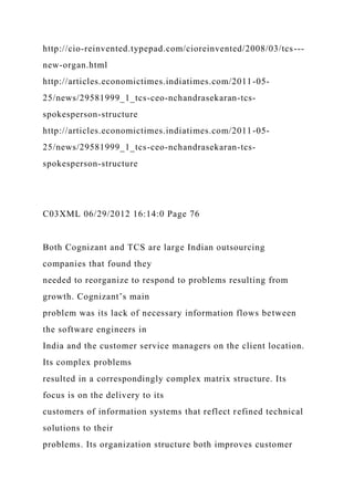 http://cio-reinvented.typepad.com/cioreinvented/2008/03/tcs---
new-organ.html
http://articles.economictimes.indiatimes.com/2011-05-
25/news/29581999_1_tcs-ceo-nchandrasekaran-tcs-
spokesperson-structure
http://articles.economictimes.indiatimes.com/2011-05-
25/news/29581999_1_tcs-ceo-nchandrasekaran-tcs-
spokesperson-structure
C03XML 06/29/2012 16:14:0 Page 76
Both Cognizant and TCS are large Indian outsourcing
companies that found they
needed to reorganize to respond to problems resulting from
growth. Cognizant’s main
problem was its lack of necessary information flows between
the software engineers in
India and the customer service managers on the client location.
Its complex problems
resulted in a correspondingly complex matrix structure. Its
focus is on the delivery to its
customers of information systems that reflect refined technical
solutions to their
problems. Its organization structure both improves customer
 