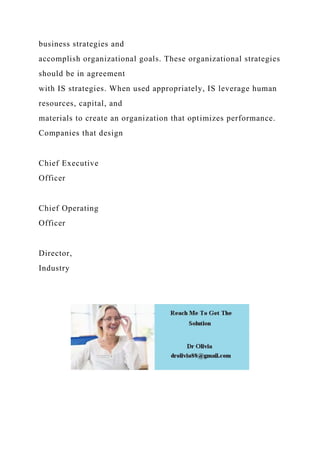 business strategies and
accomplish organizational goals. These organizational strategies
should be in agreement
with IS strategies. When used appropriately, IS leverage human
resources, capital, and
materials to create an organization that optimizes performance.
Companies that design
Chief Executive
Officer
Chief Operating
Officer
Director,
Industry
 