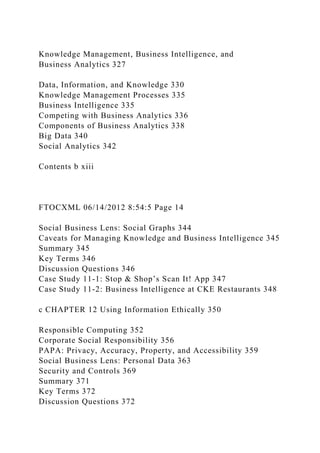 Knowledge Management, Business Intelligence, and
Business Analytics 327
Data, Information, and Knowledge 330
Knowledge Management Processes 335
Business Intelligence 335
Competing with Business Analytics 336
Components of Business Analytics 338
Big Data 340
Social Analytics 342
Contents b xiii
FTOCXML 06/14/2012 8:54:5 Page 14
Social Business Lens: Social Graphs 344
Caveats for Managing Knowledge and Business Intelligence 345
Summary 345
Key Terms 346
Discussion Questions 346
Case Study 11-1: Stop & Shop’s Scan It! App 347
Case Study 11-2: Business Intelligence at CKE Restaurants 348
c CHAPTER 12 Using Information Ethically 350
Responsible Computing 352
Corporate Social Responsibility 356
PAPA: Privacy, Accuracy, Property, and Accessibility 359
Social Business Lens: Personal Data 363
Security and Controls 369
Summary 371
Key Terms 372
Discussion Questions 372
 