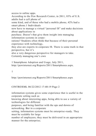 access to online apps.
According to the Pew Research Center, in 2011, 83% of U.S.
adults had a cell phone of
some kind, and of those who had a mobile phone, 42% had a
smart phone.1 Individuals
now have to manage a virtual “personal IS” and make decisions
about applications to
purchase. Doesn’t that give them insight into managing
information systems in corpo-
rations? Students often think that because of their personal
experience with technology,
they also are experts in corporate IS. There is some truth in that
perspective, but it’s
also a very dangerous perspective for managers to take.
Certainly managing one’s own
1 Smartphone Adoption and Usage, July 2011,
http://pewinternet.org/Reports/2011/Smartphones.aspx.
1
http://pewinternet.org/Reports/2011/Smartphones.aspx
CINTROXML 06/22/2012 17:40:19 Page 2
information systems gives some experience that is useful in the
corporate setting such as
knowing about interesting apps, being able to use a variety of
technologies for different
purposes, and being familiar with the ups and downs of
networking. But in a corporate
setting, information systems must be enterprise-ready. They
must be scalable for large
number of employees; they must be delivered in an appropriate
manner for the enterprise;
 