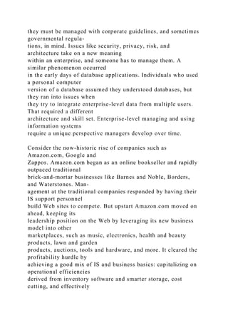 they must be managed with corporate guidelines, and sometimes
governmental regula-
tions, in mind. Issues like security, privacy, risk, and
architecture take on a new meaning
within an enterprise, and someone has to manage them. A
similar phenomenon occurred
in the early days of database applications. Individuals who used
a personal computer
version of a database assumed they understood databases, but
they ran into issues when
they try to integrate enterprise-level data from multiple users.
That required a different
architecture and skill set. Enterprise-level managing and using
information systems
require a unique perspective managers develop over time.
Consider the now-historic rise of companies such as
Amazon.com, Google and
Zappos. Amazon.com began as an online bookseller and rapidly
outpaced traditional
brick-and-mortar businesses like Barnes and Noble, Borders,
and Waterstones. Man-
agement at the traditional companies responded by having their
IS support personnel
build Web sites to compete. But upstart Amazon.com moved on
ahead, keeping its
leadership position on the Web by leveraging its new business
model into other
marketplaces, such as music, electronics, health and beauty
products, lawn and garden
products, auctions, tools and hardware, and more. It cleared the
profitability hurdle by
achieving a good mix of IS and business basics: capitalizing on
operational efficiencies
derived from inventory software and smarter storage, cost
cutting, and effectively
 