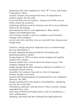 partnering with such companies as Toys “R” Us Inc. and Target
Corporation.2 More
recently Amazon.com changed the basis of competition in
another market, but this time
it was the Web services business. Amazon.com Web services
offers clients the extensive
technology platform used for Amazon.com, but in an on-demand
fashion for developing
and running the client’s own applications. Shoe retailer
Zappos.com challenged Ama-
zon’s business model, in part by coupling a social business
strategy with exemplary
service and sales, and they were so successful that Amazon.com
bought them.
Likewise, Google played an important role in revolutionizing
the way information is
located, changing the playing field for advertising and
publishing business models.
Google began in 1999 as a basic search company but quickly
learned that a unique
business model was a critical factor for future success. The
company changed the way
people thought about Web content by making it available in a
searchable format with an
incredibly fast response time and in a host of languages.
Further, Google’s keyword-
targeted advertising program revolutionized the way companies
advertise. By 2001,
Google announced its first quarter of profitability, solidifying
the way the world finds
information, publishes, and advertises.3 More recently, Google
expanded into a com-
plete suite of Web-based applications, such as calendaring, e-
mail, collaboration,
shopping, and maps and then enhanced the applications by
 