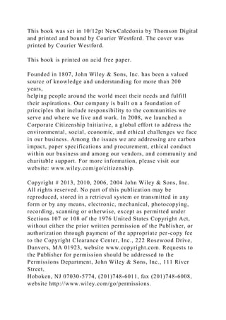 This book was set in 10/12pt NewCaledonia by Thomson Digital
and printed and bound by Courier Westford. The cover was
printed by Courier Westford.
This book is printed on acid free paper.
Founded in 1807, John Wiley & Sons, Inc. has been a valued
source of knowledge and understanding for more than 200
years,
helping people around the world meet their needs and fulfill
their aspirations. Our company is built on a foundation of
principles that include responsibility to the communities we
serve and where we live and work. In 2008, we launched a
Corporate Citizenship Initiative, a global effort to address the
environmental, social, economic, and ethical challenges we face
in our business. Among the issues we are addressing are carbon
impact, paper specifications and procurement, ethical conduct
within our business and among our vendors, and community and
charitable support. For more information, please visit our
website: www.wiley.com/go/citizenship.
Copyright # 2013, 2010, 2006, 2004 John Wiley & Sons, Inc.
All rights reserved. No part of this publication may be
reproduced, stored in a retrieval system or transmitted in any
form or by any means, electronic, mechanical, photocopying,
recording, scanning or otherwise, except as permitted under
Sections 107 or 108 of the 1976 United States Copyright Act,
without either the prior written permission of the Publisher, or
authorization through payment of the appropriate per-copy fee
to the Copyright Clearance Center, Inc., 222 Rosewood Drive,
Danvers, MA 01923, website www.copyright.com. Requests to
the Publisher for permission should be addressed to the
Permissions Department, John Wiley & Sons, Inc., 111 River
Street,
Hoboken, NJ 07030-5774, (201)748-6011, fax (201)748-6008,
website http://www.wiley.com/go/permissions.
 