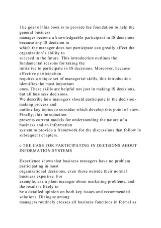 The goal of this book is to provide the foundation to help the
general business
manager become a knowledgeable participant in IS decisions
because any IS decision in
which the manager does not participate can greatly affect the
organization’s ability to
succeed in the future. This introduction outlines the
fundamental reasons for taking the
initiative to participate in IS decisions. Moreover, because
effective participation
requires a unique set of managerial skills, this introduction
identifies the most important
ones. These skills are helpful not just in making IS decisions,
but all business decisions.
We describe how managers should participate in the decision-
making process and
outline key topics to consider which develop this point of view.
Finally, this introduction
presents current models for understanding the nature of a
business and an information
system to provide a framework for the discussions that follow in
subsequent chapters.
c THE CASE FOR PARTICIPATING IN DECISIONS ABOUT
INFORMATION SYSTEMS
Experience shows that business managers have no problem
participating in most
organizational decisions, even those outside their normal
business expertise. For
example, ask a plant manager about marketing problems, and
the result is likely to
be a detailed opinion on both key issues and recommended
solutions. Dialogue among
managers routinely crosses all business functions in formal as
 