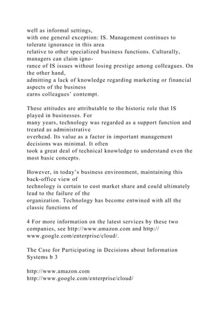 well as informal settings,
with one general exception: IS. Management continues to
tolerate ignorance in this area
relative to other specialized business functions. Culturally,
managers can claim igno-
rance of IS issues without losing prestige among colleagues. On
the other hand,
admitting a lack of knowledge regarding marketing or financial
aspects of the business
earns colleagues’ contempt.
These attitudes are attributable to the historic role that IS
played in businesses. For
many years, technology was regarded as a support function and
treated as administrative
overhead. Its value as a factor in important management
decisions was minimal. It often
took a great deal of technical knowledge to understand even the
most basic concepts.
However, in today’s business environment, maintaining this
back-office view of
technology is certain to cost market share and could ultimately
lead to the failure of the
organization. Technology has become entwined with all the
classic functions of
4 For more information on the latest services by these two
companies, see http://www.amazon.com and http://
www.google.com/enterprise/cloud/.
The Case for Participating in Decisions about Information
Systems b 3
http://www.amazon.com
http://www.google.com/enterprise/cloud/
 
