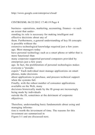 http://www.google.com/enterprise/cloud/
CINTROXML 06/22/2012 17:40:19 Page 4
business—operations, marketing, accounting, finance—to such
an extent that under-
standing its role is necessary for making intelligent and
effective decisions about any of
them. Furthermore, a general understanding of key IS concepts
is possible without the
extensive technological knowledge required just a few years
ago. Most managers today
have personal technology such as a smart phone or tablet that is
more functional than
many corporate-supported personal computers provided by
enterprises just a few years
ago. In fact, the proliferation of personal technologies makes
everyone a “pseudo-
expert.” Each individual must manage applications on smart
phones, make decisions
about applications to purchase, and procure technical support
when the systems fail.
Finally, with the robust number of consumer applications
available on the Web, many
decisions historically made by the IS group are increasingly
being made by individuals
outside the IS, sometimes at the detriment of corporate
objectives.
Therefore, understanding basic fundamentals about using and
managing informa-
tion is worth the investment of time. The reasons for this
investment are summarized in
Figure I-1 and are discussed next.
 