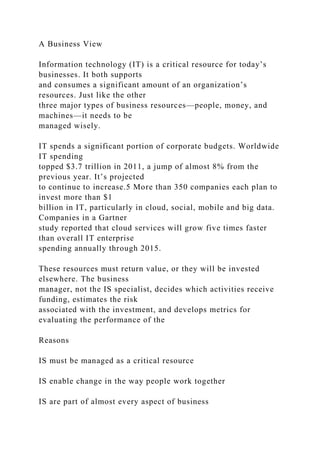 A Business View
Information technology (IT) is a critical resource for today’s
businesses. It both supports
and consumes a significant amount of an organization’s
resources. Just like the other
three major types of business resources—people, money, and
machines—it needs to be
managed wisely.
IT spends a significant portion of corporate budgets. Worldwide
IT spending
topped $3.7 trillion in 2011, a jump of almost 8% from the
previous year. It’s projected
to continue to increase.5 More than 350 companies each plan to
invest more than $1
billion in IT, particularly in cloud, social, mobile and big data.
Companies in a Gartner
study reported that cloud services will grow five times faster
than overall IT enterprise
spending annually through 2015.
These resources must return value, or they will be invested
elsewhere. The business
manager, not the IS specialist, decides which activities receive
funding, estimates the risk
associated with the investment, and develops metrics for
evaluating the performance of the
Reasons
IS must be managed as a critical resource
IS enable change in the way people work together
IS are part of almost every aspect of business
 
