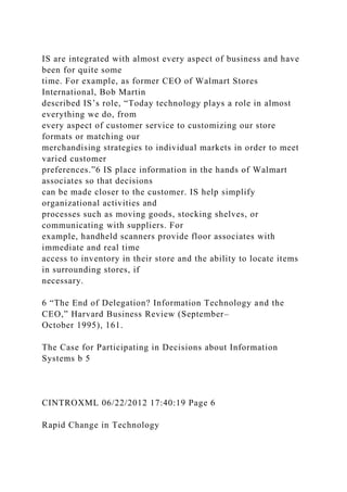 IS are integrated with almost every aspect of business and have
been for quite some
time. For example, as former CEO of Walmart Stores
International, Bob Martin
described IS’s role, “Today technology plays a role in almost
everything we do, from
every aspect of customer service to customizing our store
formats or matching our
merchandising strategies to individual markets in order to meet
varied customer
preferences.”6 IS place information in the hands of Walmart
associates so that decisions
can be made closer to the customer. IS help simplify
organizational activities and
processes such as moving goods, stocking shelves, or
communicating with suppliers. For
example, handheld scanners provide floor associates with
immediate and real time
access to inventory in their store and the ability to locate items
in surrounding stores, if
necessary.
6 “The End of Delegation? Information Technology and the
CEO,” Harvard Business Review (September–
October 1995), 161.
The Case for Participating in Decisions about Information
Systems b 5
CINTROXML 06/22/2012 17:40:19 Page 6
Rapid Change in Technology
 