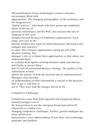 The proliferation of new technologies creates a business
environment filled with
opportunities. The changing demographics of the workforce and
the integration of
“digital natives,” individuals who have grown up completely
fluent in the use of
personal technologies and the Web, also increase the rate of
adoption of new tech-
nologies beyond the pace of traditional organizations. Even
today, new uses of the
Internet produce new types of online businesses that keep every
manager and executive
on alert. New business opportunities spring up with little
advance warning. The
manager’s role is to frame these opportunities so that others can
understand them,
to evaluate them against existing business needs and choices,
and finally to pursue those
that fit with an articulated business strategy. The quality of the
information at hand
affects the quality of both the decision and its implementation.
Managers must develop
an understanding of what information is crucial to the decision,
how to get it, and how to
use it. They must lead the changes driven by IS.
Competitive Challenges
Competitors come from both expected and unexpected places.
General managers are in
the best position to see the emerging threats and utilize IS
effectively to combat ever-
changing competitive challenges. Further, general managers are
often called on to
demonstrate a clear understanding of how their own technology
programs and products
 