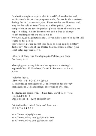 Evaluation copies are provided to qualified academics and
professionals for review purposes only, for use in their courses
during the next academic year. These copies are licensed and
may not be sold or transferred to a third party. Upon
completion of the review period, please return the evaluation
copy to Wiley. Return instructions and a free of charge
return mailing label are available at
www.wiley.com/go/returnlabel. If you have chosen to adopt this
textbook for use in
your course, please accept this book as your complimentary
desk copy. Outside of the United States, please contact your
local sales representative.
Library of Congress Cataloging-in-Publication Data
Pearlson, Keri.
Managing and using information systems: a strategic
approach/Keri E. Pearlson, Carol S. Saunders. – 5th ed.
p. cm.
Includes index.
ISBN 978-1-118-28173-4 (pbk.)
1. Knowledge management. 2. Information technology–
Management. 3. Management information systems.
4. Electronic commerce. I. Saunders, Carol S. II. Title.
HD30.2.P4 2013
658.4 0038011—dc23 2012015379
Printed in the United States of America
10 9 8 7 6 5 4 3 2 1
http://www.copyright.com
http://www.wiley.com/go/permissions
http://www.wiley.com/go/returnlabel
 