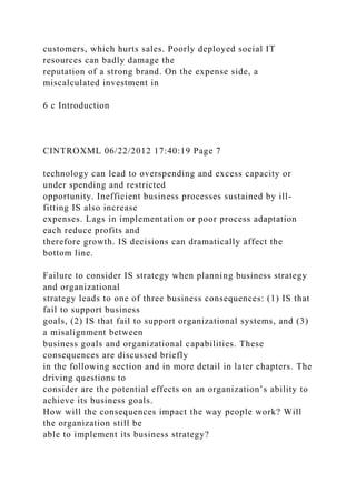 customers, which hurts sales. Poorly deployed social IT
resources can badly damage the
reputation of a strong brand. On the expense side, a
miscalculated investment in
6 c Introduction
CINTROXML 06/22/2012 17:40:19 Page 7
technology can lead to overspending and excess capacity or
under spending and restricted
opportunity. Inefficient business processes sustained by ill-
fitting IS also increase
expenses. Lags in implementation or poor process adaptation
each reduce profits and
therefore growth. IS decisions can dramatically affect the
bottom line.
Failure to consider IS strategy when planning business strategy
and organizational
strategy leads to one of three business consequences: (1) IS that
fail to support business
goals, (2) IS that fail to support organizational systems, and (3)
a misalignment between
business goals and organizational capabilities. These
consequences are discussed briefly
in the following section and in more detail in later chapters. The
driving questions to
consider are the potential effects on an organization’s ability to
achieve its business goals.
How will the consequences impact the way people work? Will
the organization still be
able to implement its business strategy?
 
