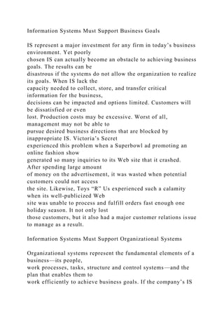 Information Systems Must Support Business Goals
IS represent a major investment for any firm in today’s business
environment. Yet poorly
chosen IS can actually become an obstacle to achieving business
goals. The results can be
disastrous if the systems do not allow the organization to realize
its goals. When IS lack the
capacity needed to collect, store, and transfer critical
information for the business,
decisions can be impacted and options limited. Customers will
be dissatisfied or even
lost. Production costs may be excessive. Worst of all,
management may not be able to
pursue desired business directions that are blocked by
inappropriate IS. Victoria’s Secret
experienced this problem when a Superbowl ad promoting an
online fashion show
generated so many inquiries to its Web site that it crashed.
After spending large amount
of money on the advertisement, it was wasted when potential
customers could not access
the site. Likewise, Toys “R” Us experienced such a calamity
when its well-publicized Web
site was unable to process and fulfill orders fast enough one
holiday season. It not only lost
those customers, but it also had a major customer relations issue
to manage as a result.
Information Systems Must Support Organizational Systems
Organizational systems represent the fundamental elements of a
business—its people,
work processes, tasks, structure and control systems—and the
plan that enables them to
work efficiently to achieve business goals. If the company’s IS
 