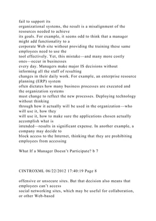 fail to support its
organizational systems, the result is a misalignment of the
resources needed to achieve
its goals. For example, it seems odd to think that a manager
might add functionality to a
corporate Web site without providing the training these same
employees need to use the
tool effectively. Yet, this mistake—and many more costly
ones—occur in businesses
every day. Managers make major IS decisions without
informing all the staff of resulting
changes in their daily work. For example, an enterprise resource
planning (ERP) system
often dictates how many business processes are executed and
the organization systems
must change to reflect the new processes. Deploying technology
without thinking
through how it actually will be used in the organization—who
will use it, how they
will use it, how to make sure the applications chosen actually
accomplish what is
intended—results in significant expense. In another example, a
company may decide to
block access to the Internet, thinking that they are prohibiting
employees from accessing
What If a Manager Doesn’t Participate? b 7
CINTROXML 06/22/2012 17:40:19 Page 8
offensive or unsecure sites. But that decision also means that
employees can’t access
social networking sites, which may be useful for collaboration,
or other Web-based
 