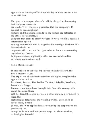 applications that may offer functionality to make the business
more efficient.
The general manager, who, after all, is charged with ensuring
that company resources
are used effectively, must guarantee that the company’s IS
support its organizational
systems and that changes made in one system are reflected in
the other. For example, a
company that plans to allow workers to work remotely needs an
information system
strategy compatible with its organization strategy. Desktop PCs
located within the
corporate office are not the right solution for a telecommuting
organization. Instead,
laptop computers, applications that are accessible online
anywhere and anytime, and
Social Business Lens
In this edition of the text, we introduce a new feature, the
Social Business Lens.
The explosion of consumer-based technologies, coupled with
applications such as
Facebook, Renren, Sina Weibo, Twitter, LinkedIn, YouTube,
Foursquare, Skype,
Pinterest, and more have brought into focus the concept of a
social business. Some
call this trend the consumerization of technology a term used to
mean that
technologies targeted at individual, personal users such as
social tools, mobile
phones, and Web applications are entering the corporation and
pressuring the
enterprise in new and unexpected ways. At the same time,
technologies intended
 