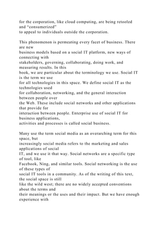 for the corporation, like cloud computing, are being retooled
and “consumerized”
to appeal to individuals outside the corporation.
This phenomenon is permeating every facet of business. There
are new
business models based on a social IT platform, new ways of
connecting with
stakeholders, governing, collaborating, doing work, and
measuring results. In this
book, we are particular about the terminology we use. Social IT
is the term we use
for all technologies in this space. We define social IT as the
technologies used
for collaboration, networking, and the general interaction
between people over
the Web. These include social networks and other applications
that provide for
interaction between people. Enterprise use of social IT for
business applications,
activities and processes is called social business.
Many use the term social media as an overarching term for this
space, but
increasingly social media refers to the marketing and sales
applications of social
IT, and we use it that way. Social networks are a specific type
of tool, like
Facebook, Ning, and similar tools. Social networking is the use
of these types of
social IT tools in a community. As of the writing of this text,
the social space is still
like the wild west; there are no widely accepted conventions
about the terms and
their meanings or the uses and their impact. But we have enough
experience with
 