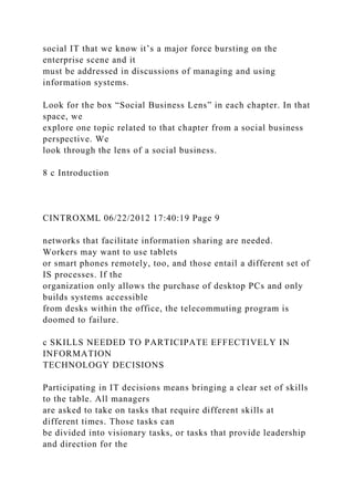 social IT that we know it’s a major force bursting on the
enterprise scene and it
must be addressed in discussions of managing and using
information systems.
Look for the box “Social Business Lens” in each chapter. In that
space, we
explore one topic related to that chapter from a social business
perspective. We
look through the lens of a social business.
8 c Introduction
CINTROXML 06/22/2012 17:40:19 Page 9
networks that facilitate information sharing are needed.
Workers may want to use tablets
or smart phones remotely, too, and those entail a different set of
IS processes. If the
organization only allows the purchase of desktop PCs and only
builds systems accessible
from desks within the office, the telecommuting program is
doomed to failure.
c SKILLS NEEDED TO PARTICIPATE EFFECTIVELY IN
INFORMATION
TECHNOLOGY DECISIONS
Participating in IT decisions means bringing a clear set of skills
to the table. All managers
are asked to take on tasks that require different skills at
different times. Those tasks can
be divided into visionary tasks, or tasks that provide leadership
and direction for the
 
