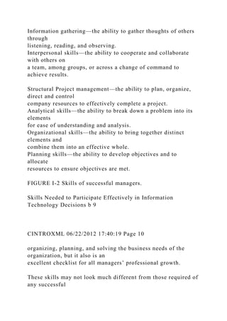 Information gathering—the ability to gather thoughts of others
through
listening, reading, and observing.
Interpersonal skills—the ability to cooperate and collaborate
with others on
a team, among groups, or across a change of command to
achieve results.
Structural Project management—the ability to plan, organize,
direct and control
company resources to effectively complete a project.
Analytical skills—the ability to break down a problem into its
elements
for ease of understanding and analysis.
Organizational skills—the ability to bring together distinct
elements and
combine them into an effective whole.
Planning skills—the ability to develop objectives and to
allocate
resources to ensure objectives are met.
FIGURE I-2 Skills of successful managers.
Skills Needed to Participate Effectively in Information
Technology Decisions b 9
CINTROXML 06/22/2012 17:40:19 Page 10
organizing, planning, and solving the business needs of the
organization, but it also is an
excellent checklist for all managers’ professional growth.
These skills may not look much different from those required of
any successful
 